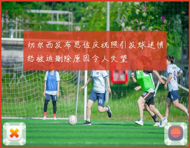 切尔西发布恩佐庆祝照引发球迷愤怒被迫删除原因令人失望