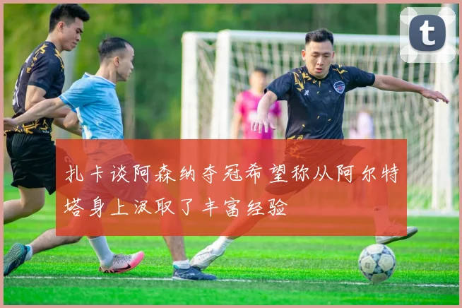 扎卡谈阿森纳夺冠希望称从阿尔特塔身上汲取了丰富经验