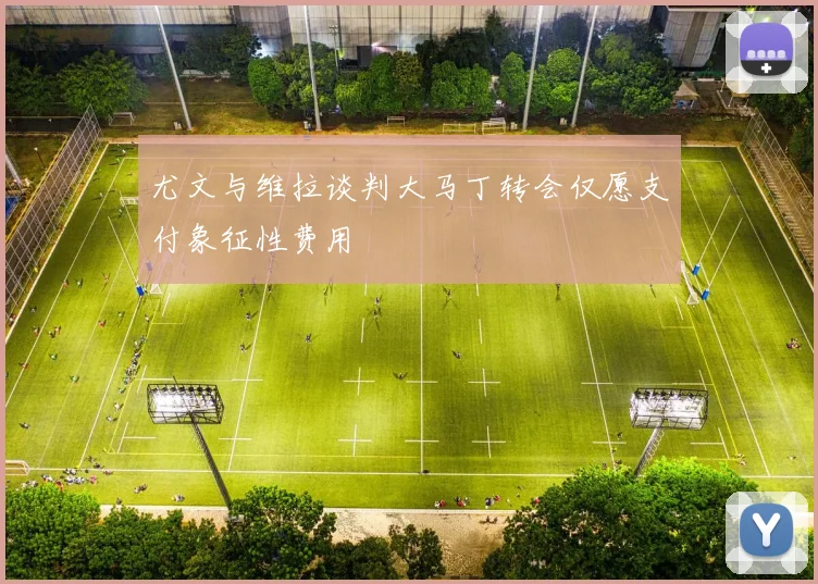 尤文与维拉谈判大马丁转会仅愿支付象征性费用