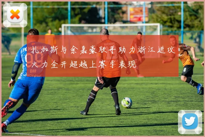 扎加斯与余嘉豪联手助力浙江进攻火力全开超越上赛季表现