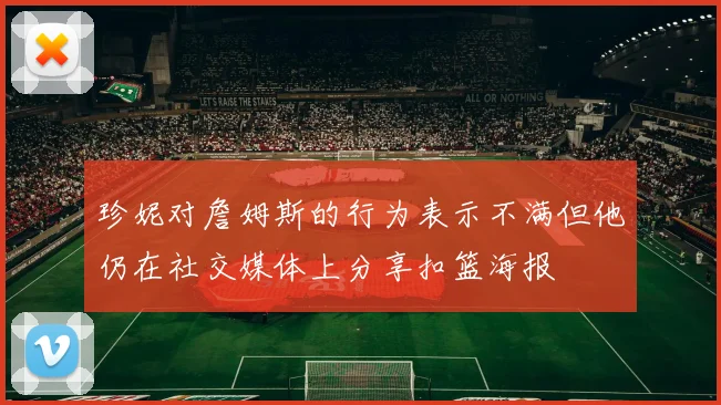 珍妮对詹姆斯的行为表示不满但他仍在社交媒体上分享扣篮海报