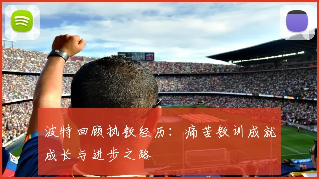 波特回顾执教经历：痛苦教训成就成长与进步之路