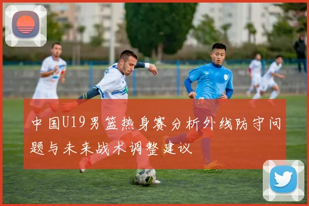中国U19男篮热身赛分析外线防守问题与未来战术调整建议