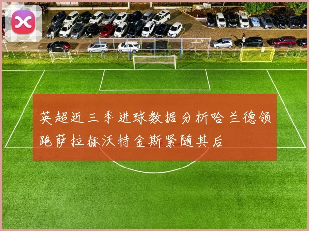 英超近三季进球数据分析哈兰德领跑萨拉赫沃特金斯紧随其后