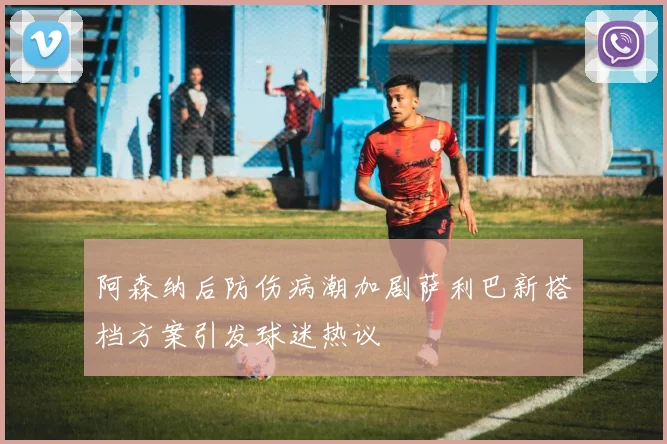 阿森纳后防伤病潮加剧萨利巴新搭档方案引发球迷热议