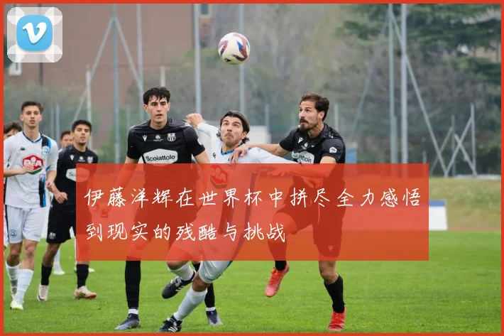 伊藤洋辉在世界杯中拼尽全力感悟到现实的残酷与挑战