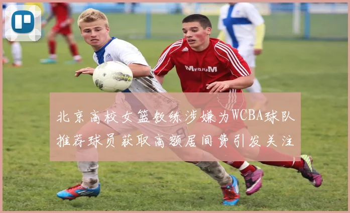 北京高校女篮教练涉嫌为WCBA球队推荐球员获取高额居间费引发关注