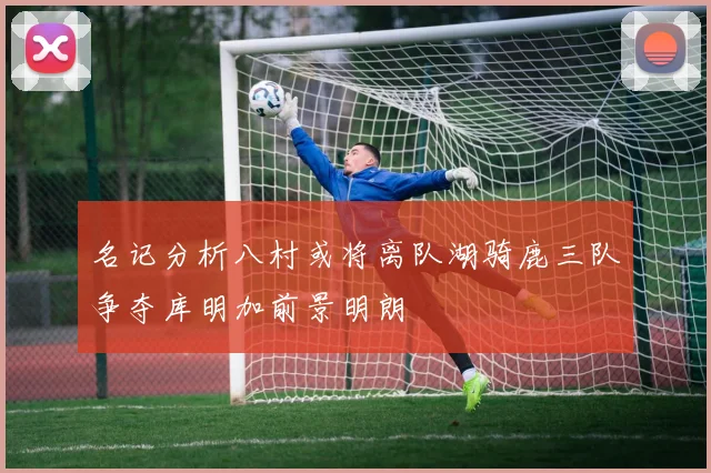名记分析八村或将离队湖骑鹿三队争夺库明加前景明朗