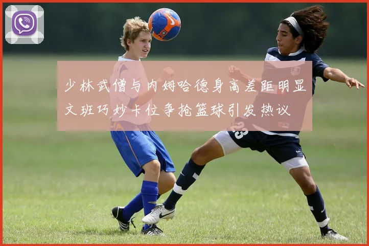 少林武僧与内姆哈德身高差距明显文班巧妙卡位争抢篮球引发热议