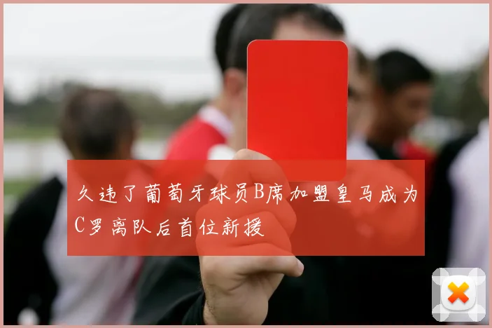 久违了葡萄牙球员B席加盟皇马成为C罗离队后首位新援