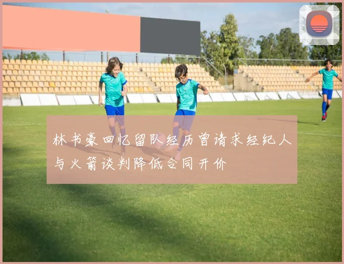 林书豪回忆留队经历曾请求经纪人与火箭谈判降低合同开价