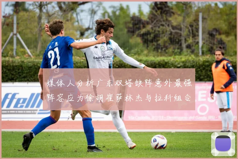 媒体人分析广东双塔缺阵意外最强阵容应为徐胡崔萨林杰与拉科组合