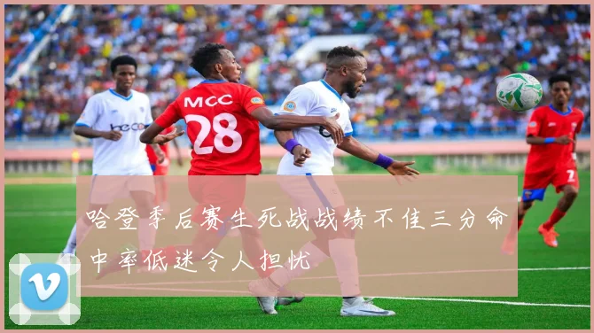 哈登季后赛生死战战绩不佳三分命中率低迷令人担忧