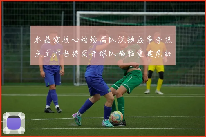 水晶宫核心纷纷离队沃顿成争夺焦点主帅也将离开球队面临重建危机