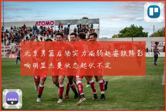 北京男篮后场实力减弱赵睿缺阵影响明显杰曼状态起伏不定