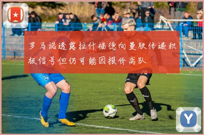 罗马诺透露拉什福德向曼联传递积极信号但仍可能因报价离队