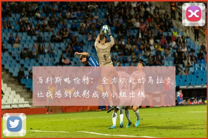 马科斯略伦特：全力以赴的乌拉圭让我感到欣慰成功小组出线