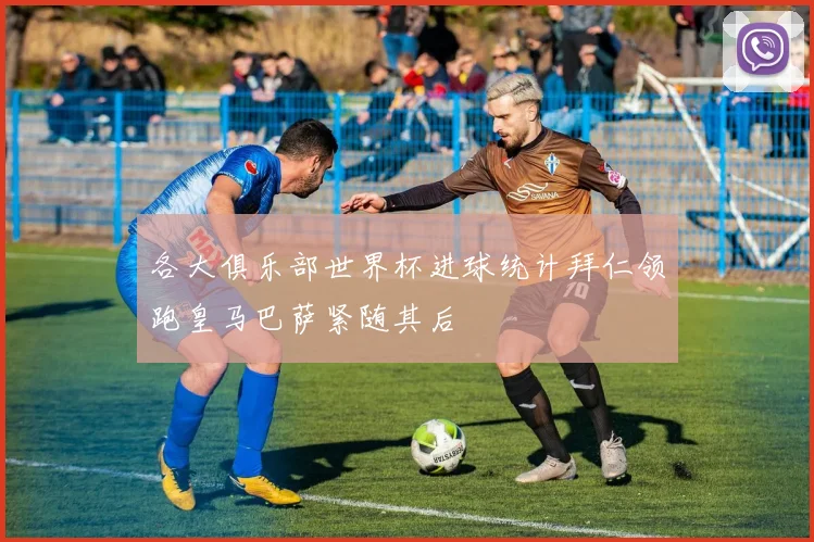 各大俱乐部世界杯进球统计拜仁领跑皇马巴萨紧随其后