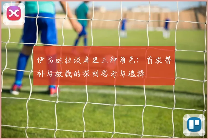 伊戈达拉谈库里三种角色：首发替补与被裁的深刻思考与选择