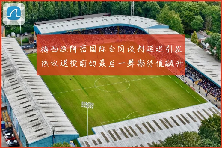 梅西迈阿密国际合同谈判延迟引发热议退役前的最后一舞期待值飙升