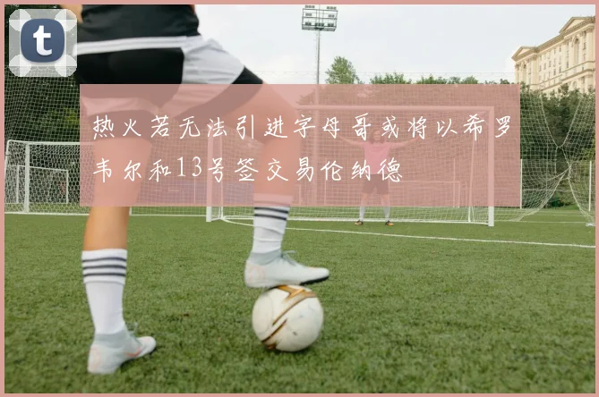 热火若无法引进字母哥或将以希罗韦尔和13号签交易伦纳德