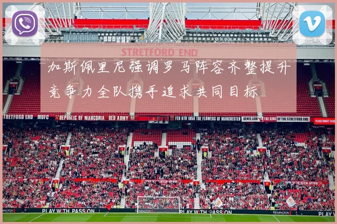 加斯佩里尼强调罗马阵容齐整提升竞争力全队携手追求共同目标