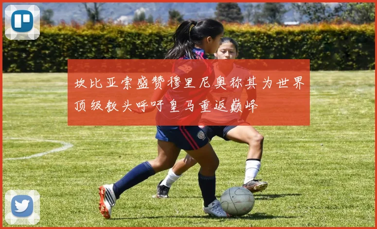 坎比亚索盛赞穆里尼奥称其为世界顶级教头呼吁皇马重返巅峰