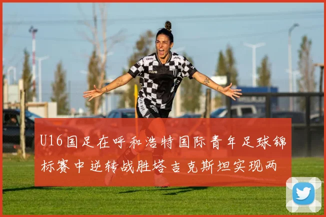 U16国足在呼和浩特国际青年足球锦标赛中逆转战胜塔吉克斯坦实现两连胜