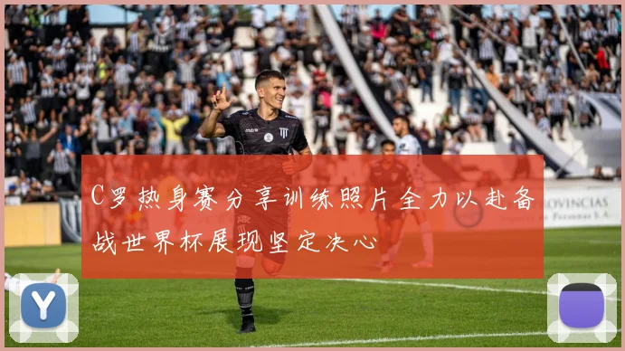 C罗热身赛分享训练照片全力以赴备战世界杯展现坚定决心