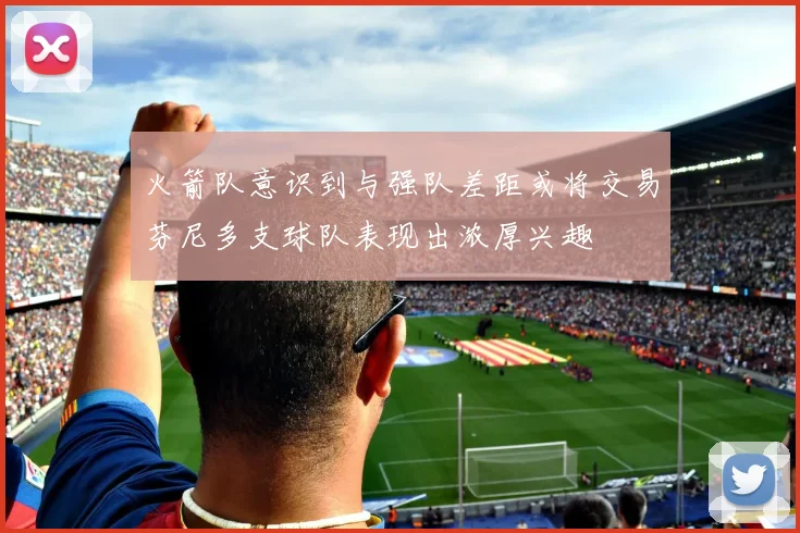 火箭队意识到与强队差距或将交易芬尼多支球队表现出浓厚兴趣