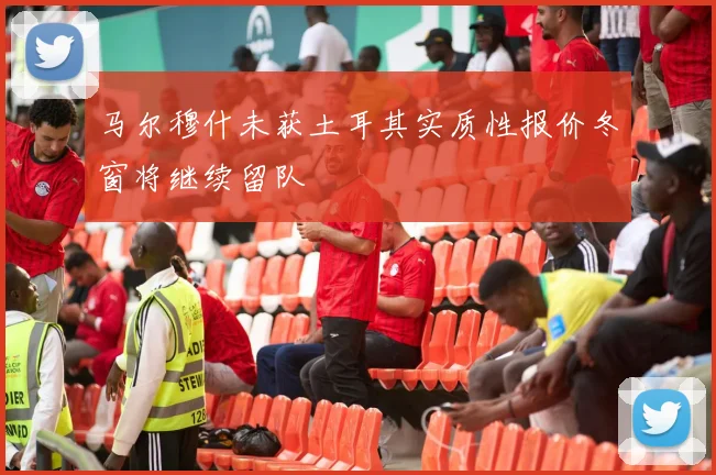 马尔穆什未获土耳其实质性报价冬窗将继续留队