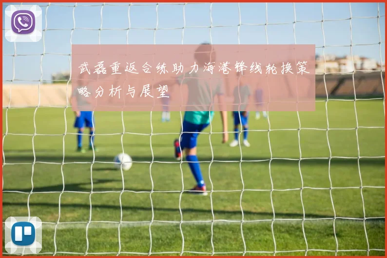 武磊重返合练助力海港锋线轮换策略分析与展望