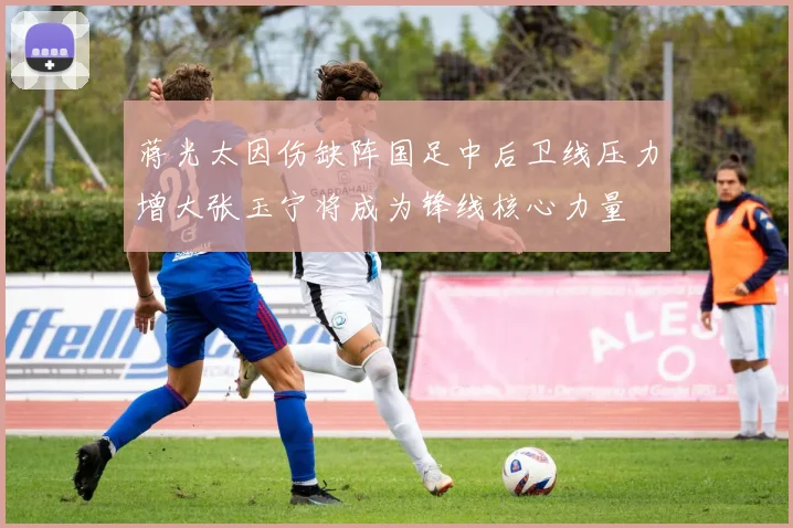 蒋光太因伤缺阵国足中后卫线压力增大张玉宁将成为锋线核心力量
