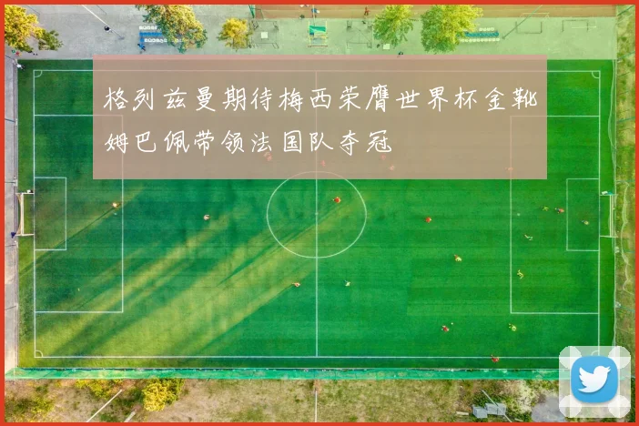 格列兹曼期待梅西荣膺世界杯金靴姆巴佩带领法国队夺冠