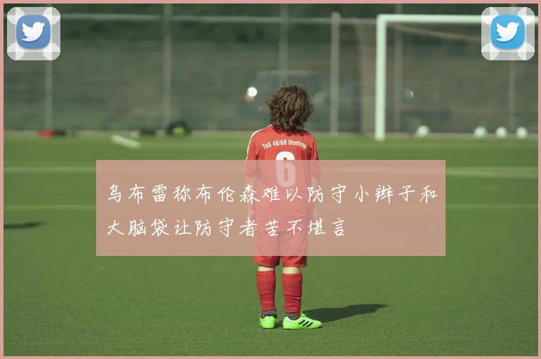 乌布雷称布伦森难以防守小辫子和大脑袋让防守者苦不堪言