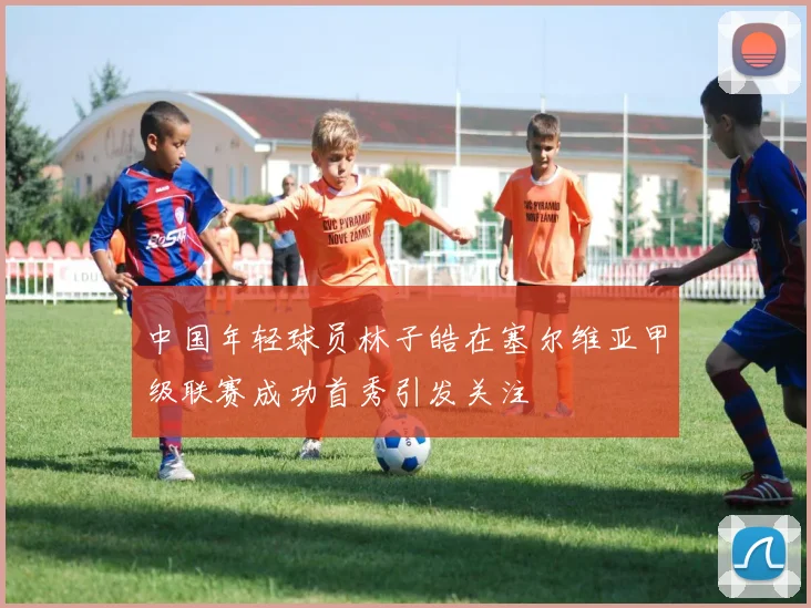 中国年轻球员林子皓在塞尔维亚甲级联赛成功首秀引发关注