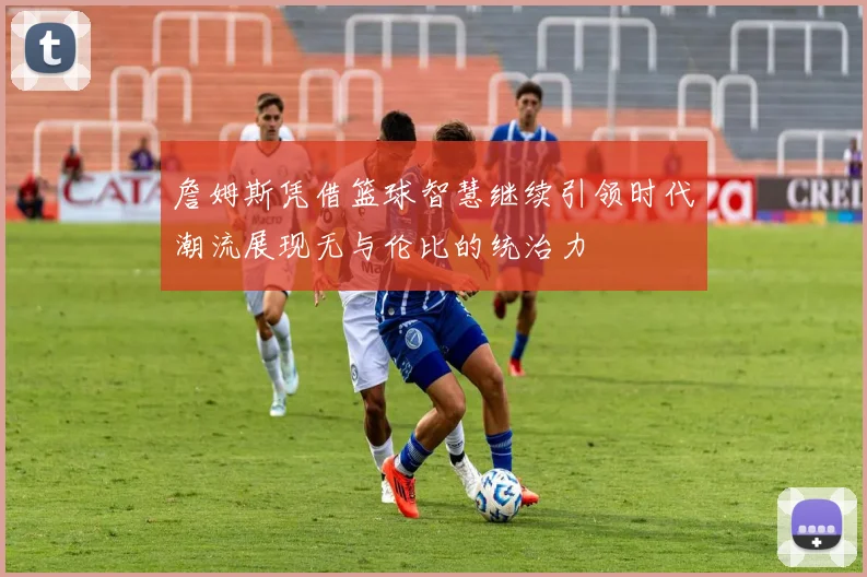 詹姆斯凭借篮球智慧继续引领时代潮流展现无与伦比的统治力