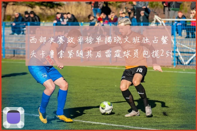 西部决赛效率榜单揭晓文班独占鳌头卡鲁索紧随其后雷霆球员包揽2到5名