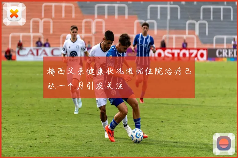 梅西父亲健康状况堪忧住院治疗已达一个月引发关注