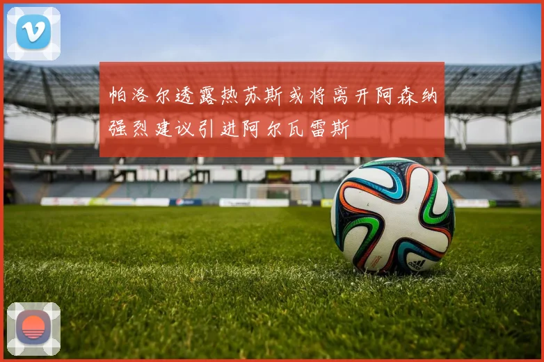 帕洛尔透露热苏斯或将离开阿森纳强烈建议引进阿尔瓦雷斯