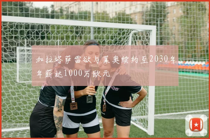 加拉塔萨雷欲与莱奥续约至2030年年薪达1000万欧元