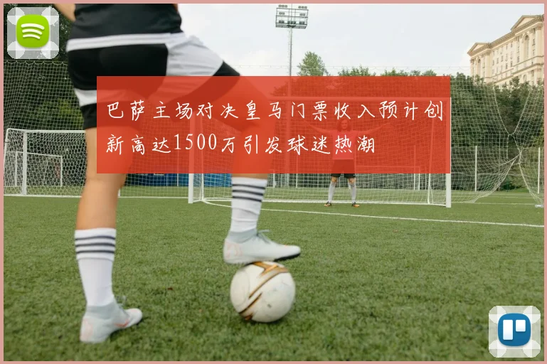 巴萨主场对决皇马门票收入预计创新高达1500万引发球迷热潮